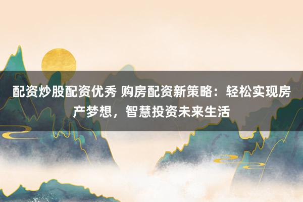 配资炒股配资优秀 购房配资新策略：轻松实现房产梦想，智慧投资未来生活