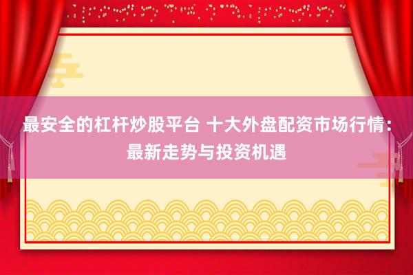 最安全的杠杆炒股平台 十大外盘配资市场行情：最新走势与投资机遇