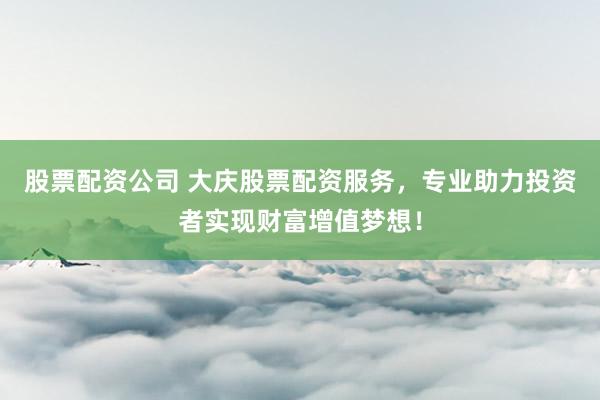 股票配资公司 大庆股票配资服务，专业助力投资者实现财富增值梦想！