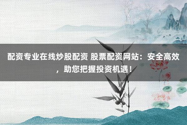 配资专业在线炒股配资 股票配资网站:安全高效,助您把握投资机遇!