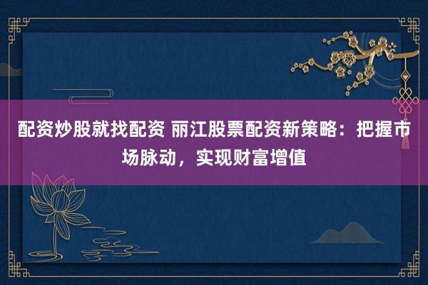 配资炒股就找配资 丽江股票配资新策略：把握市场脉动，实现财富增值