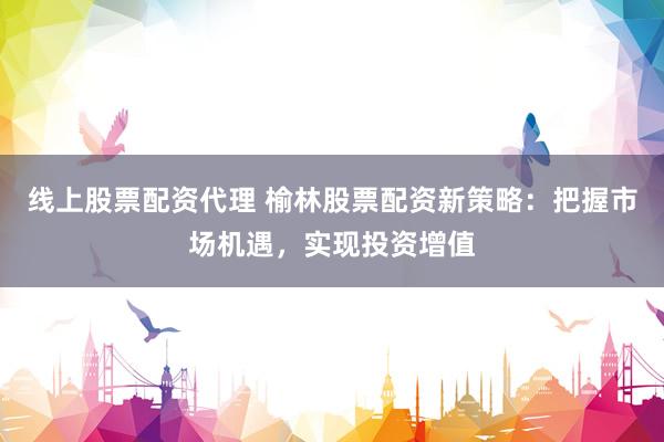 线上股票配资代理 榆林股票配资新策略：把握市场机遇，实现投资增值