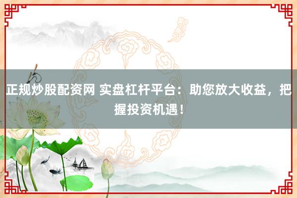 正规炒股配资网 实盘杠杆平台：助您放大收益，把握投资机遇！