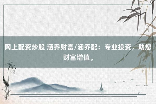网上配资炒股 涵乔财富/涵乔配：专业投资，助您财富增值。