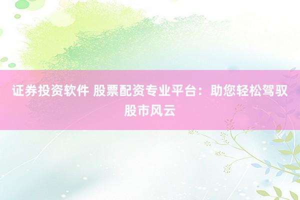 证券投资软件 股票配资专业平台：助您轻松驾驭股市风云