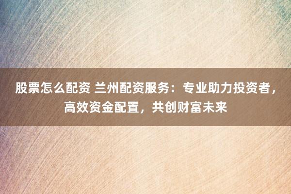 股票怎么配资 兰州配资服务：专业助力投资者，高效资金配置，共创财富未来