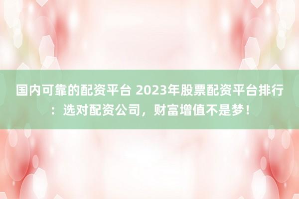 国内可靠的配资平台 2023年股票配资平台排行：选对配资公司，财富增值不是梦！