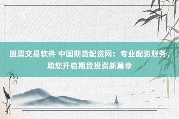 股票交易软件 中国期货配资网：专业配资服务，助您开启期货投资新篇章