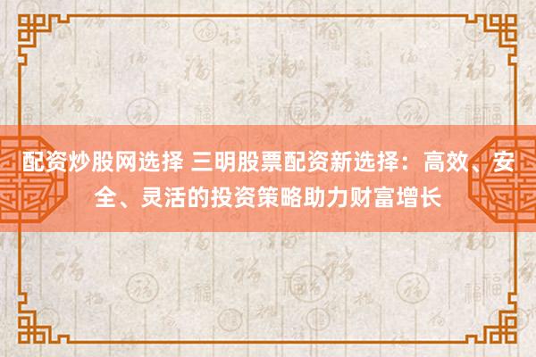 配资炒股网选择 三明股票配资新选择：高效、安全、灵活的投资策略助力财富增长