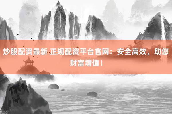 炒股配资最新 正规配资平台官网：安全高效，助您财富增值！