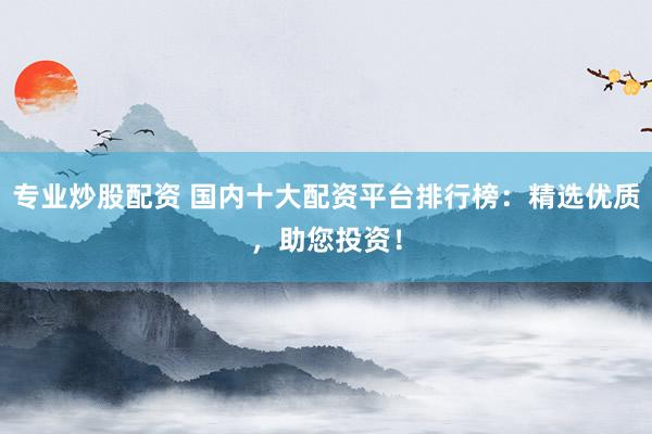 专业炒股配资 国内十大配资平台排行榜：精选优质，助您投资！