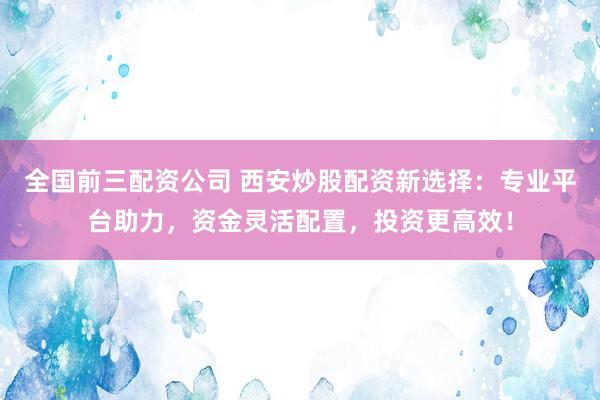 全国前三配资公司 西安炒股配资新选择:专业平台助力,资金灵活配置,投资更高效!