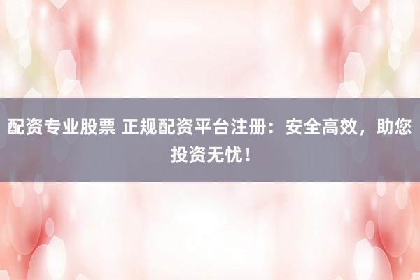 配资专业股票 正规配资平台注册：安全高效，助您投资无忧！