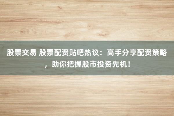 股票交易 股票配资贴吧热议:高手分享配资策略,助你把握股市投资先机!
