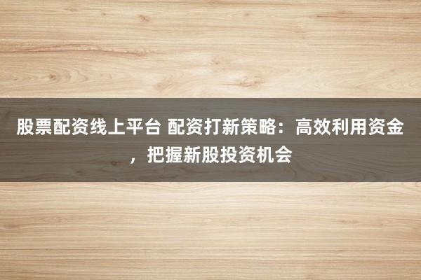 股票配资线上平台 配资打新策略:高效利用资金,把握新股投资机会