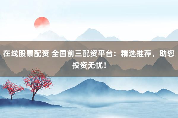 在线股票配资 全国前三配资平台：精选推荐，助您投资无忧！