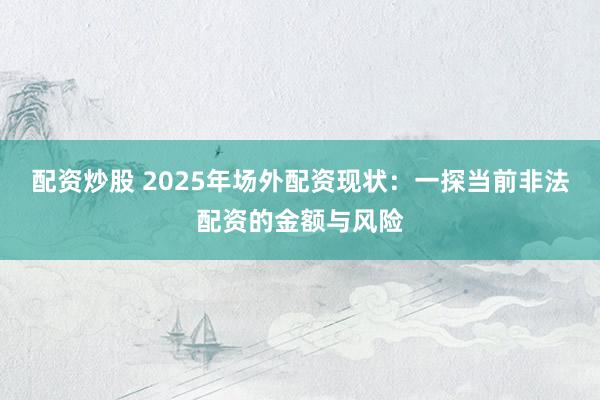 配资炒股 2025年场外配资现状：一探当前非法配资的金额与风险
