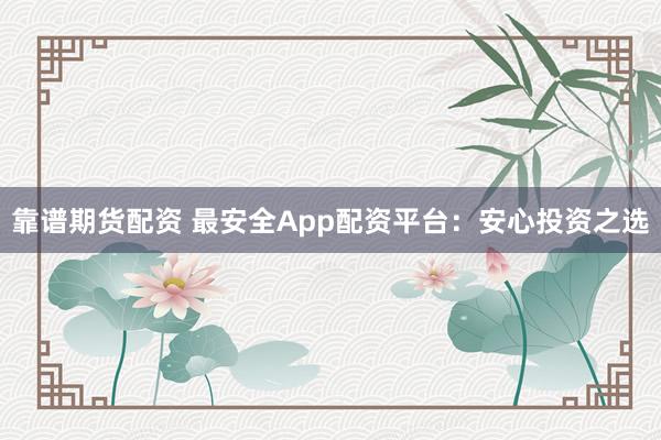 靠谱期货配资 最安全App配资平台:安心投资之选