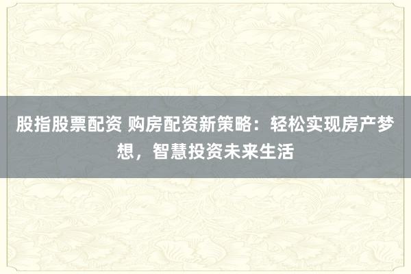 股指股票配资 购房配资新策略：轻松实现房产梦想，智慧投资未来生活