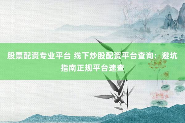 股票配资专业平台 线下炒股配资平台查询：避坑指南正规平台速查