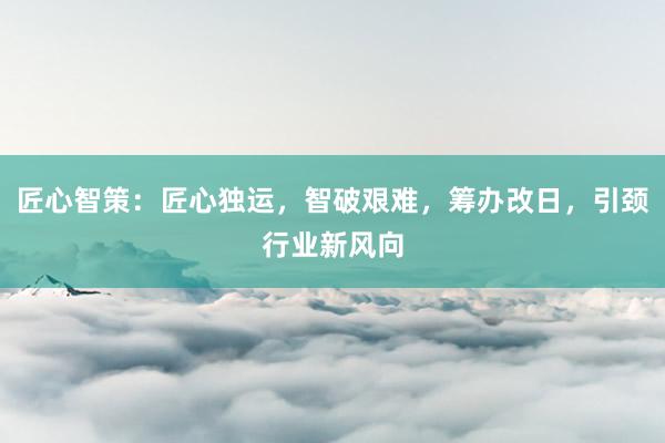 匠心智策：匠心独运，智破艰难，筹办改日，引颈行业新风向
