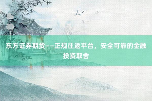 东方证券期货——正规往返平台,安全可靠的金融投资取舍