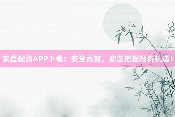 实盘配资APP下载：安全高效，助您把捏投资机遇！