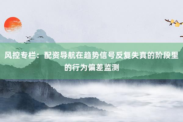 风控专栏:配资导航在趋势信号反复失真的阶段里的行为偏差监测