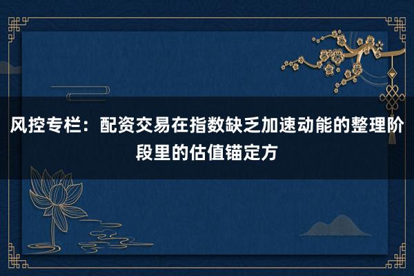 风控专栏:配资交易在指数缺乏加速动能的整理阶段里的估值锚定方