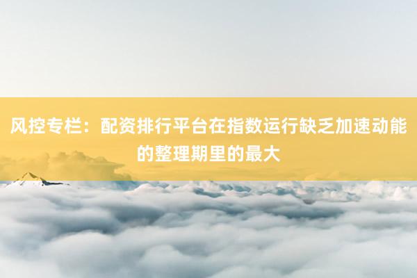 风控专栏：配资排行平台在指数运行缺乏加速动能的整理期里的最大