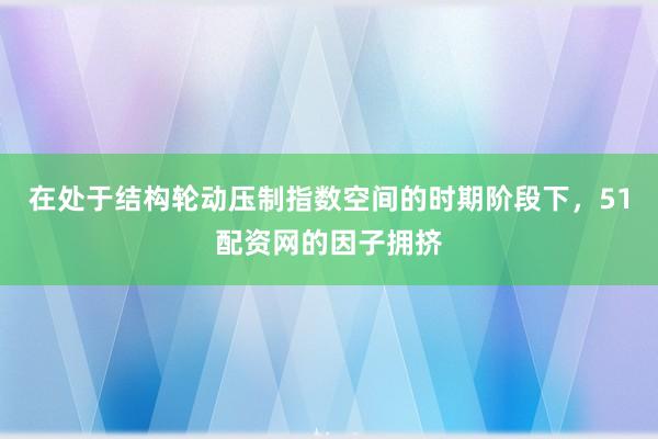 在处于结构轮动压制指数空间的时期阶段下，51配资网的因子拥挤