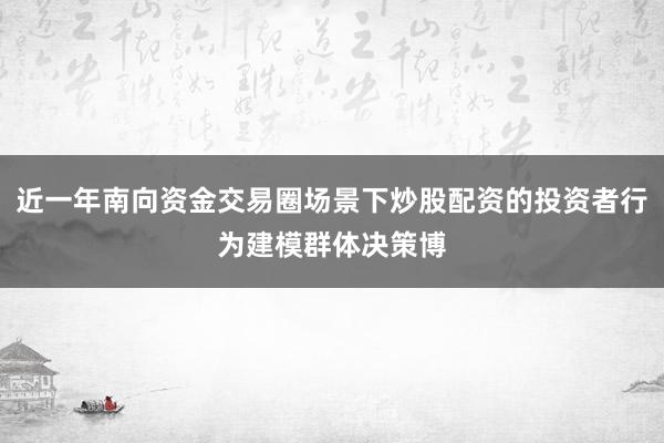近一年南向资金交易圈场景下炒股配资的投资者行为建模群体决策博