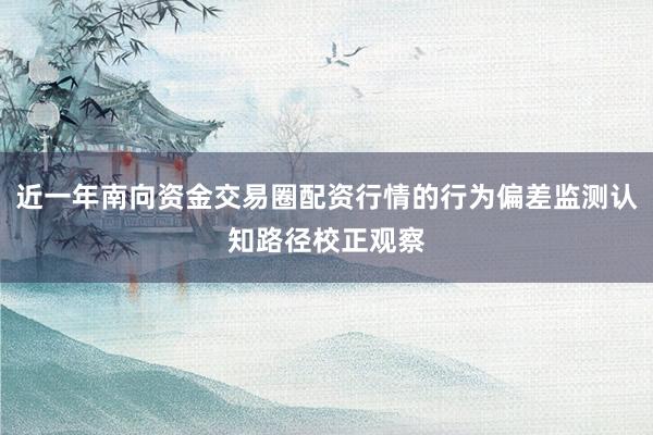近一年南向资金交易圈配资行情的行为偏差监测认知路径校正观察