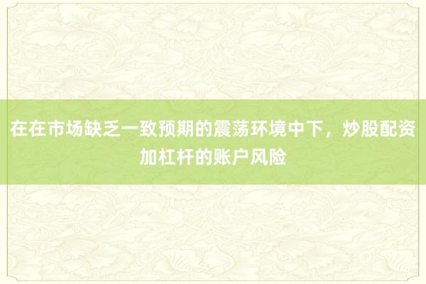在在市场缺乏一致预期的震荡环境中下,炒股配资加杠杆的账户风险