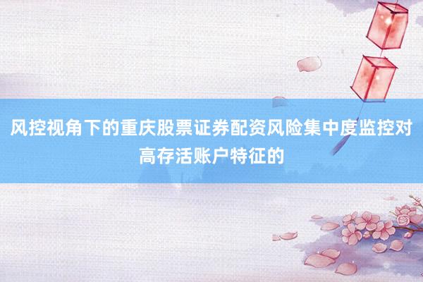 风控视角下的重庆股票证券配资风险集中度监控对高存活账户特征的