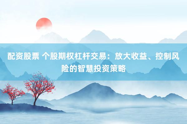 配资股票 个股期权杠杆交易：放大收益、控制风险的智慧投资策略