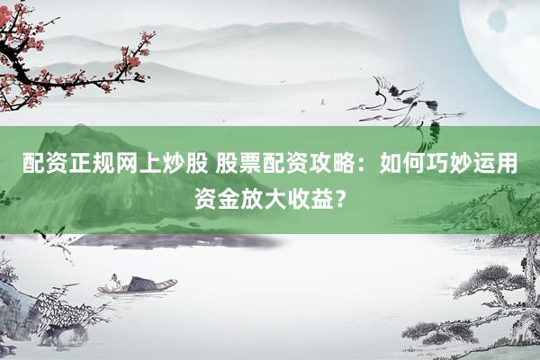 配资正规网上炒股 股票配资攻略:如何巧妙运用资金放大收益?