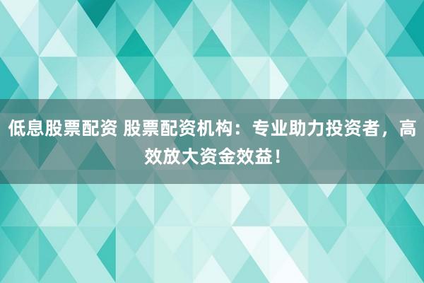 低息股票配资 股票配资机构：专业助力投资者，高效放大资金效益！