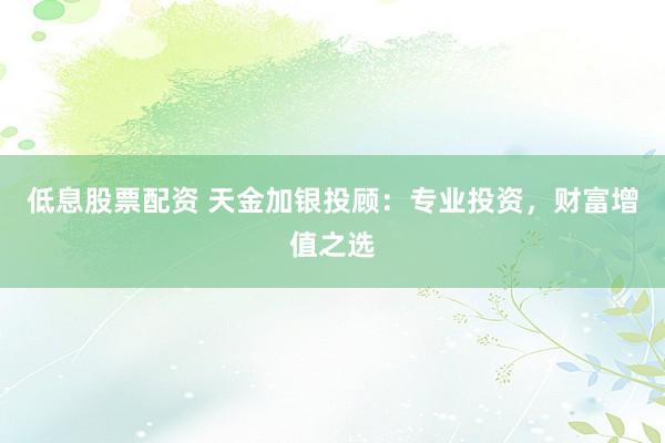 低息股票配资 天金加银投顾：专业投资，财富增值之选