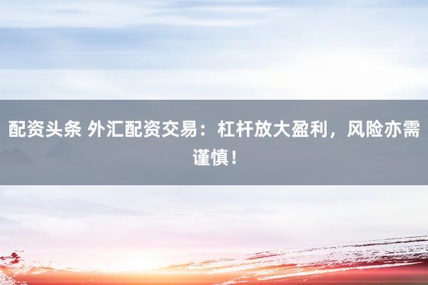 配资头条 外汇配资交易：杠杆放大盈利，风险亦需谨慎！