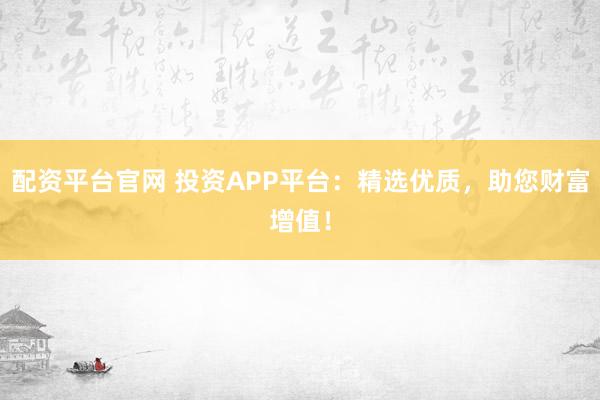 配资平台官网 投资APP平台：精选优质，助您财富增值！