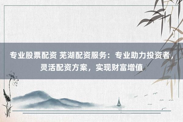 专业股票配资 芜湖配资服务：专业助力投资者，灵活配资方案，实现财富增值