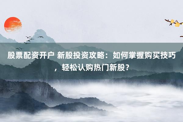 股票配资开户 新股投资攻略:如何掌握购买技巧,轻松认购热门新股?