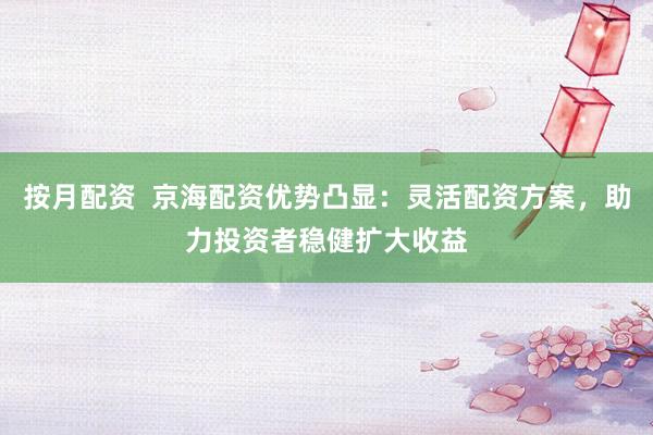 按月配资  京海配资优势凸显：灵活配资方案，助力投资者稳健扩大收益