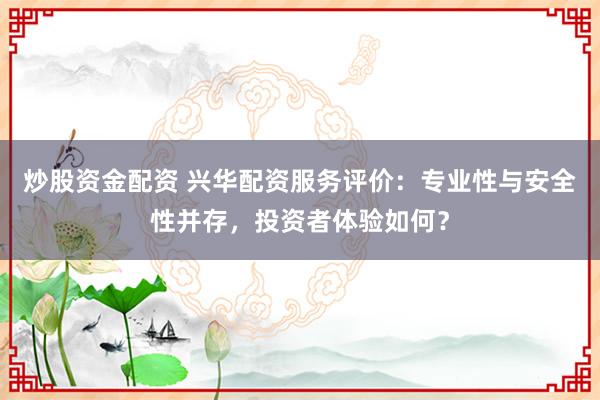 炒股资金配资 兴华配资服务评价：专业性与安全性并存，投资者体验如何？