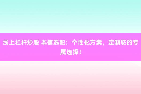 线上杠杆炒股 本信选配：个性化方案，定制您的专属选择！