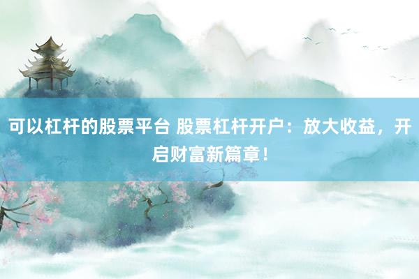 可以杠杆的股票平台 股票杠杆开户：放大收益，开启财富新篇章！