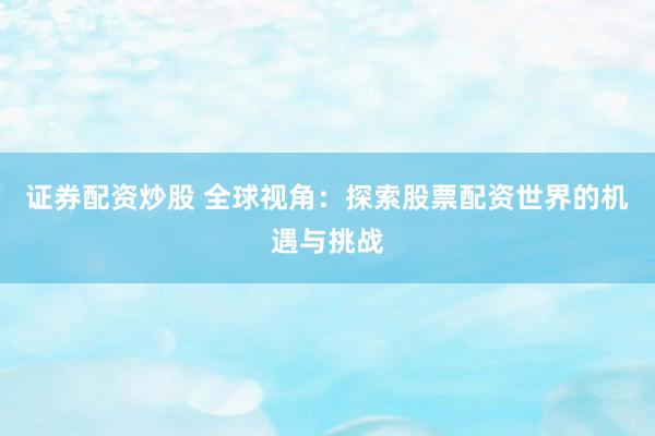 证券配资炒股 全球视角：探索股票配资世界的机遇与挑战