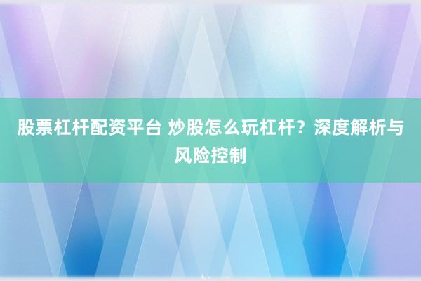 股票杠杆配资平台 炒股怎么玩杠杆？深度解析与风险控制