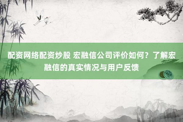 配资网络配资炒股 宏融信公司评价如何?了解宏融信的真实情况与用户反馈